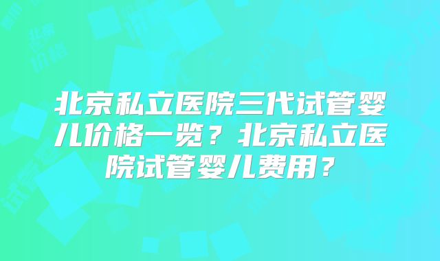 北京私立医院三代试管婴儿价格一览？北京私立医院试管婴儿费用？