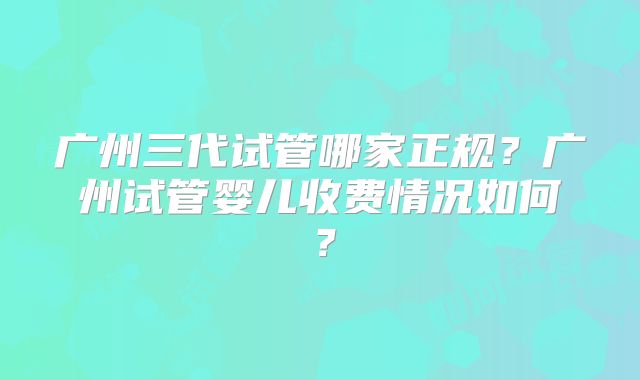 广州三代试管哪家正规?广州试管婴儿收费情况如何?