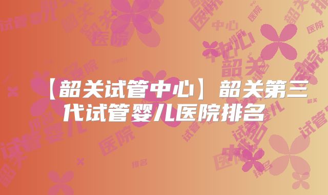 【韶关试管中心】韶关第三代试管婴儿医院排名