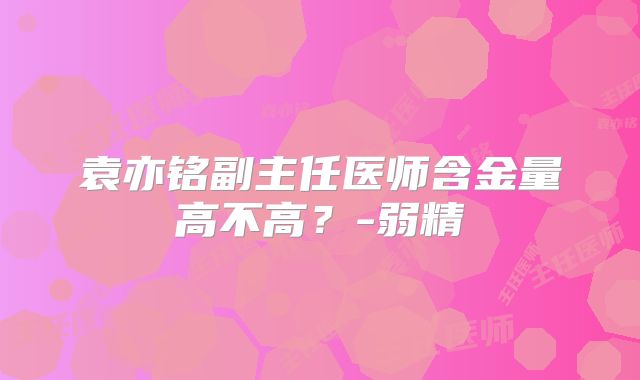 袁亦铭副主任医师含金量高不高?-弱精
