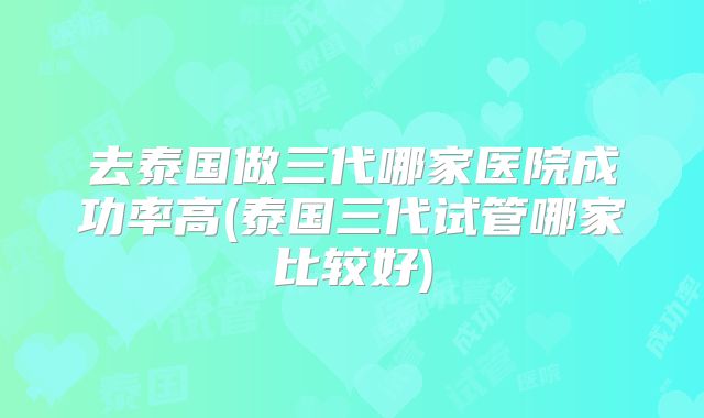 去泰国做三代哪家医院成功率高(泰国三代试管哪家比较好)