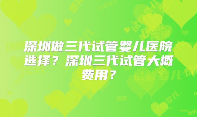 深圳做三代试管婴儿医院选择？深圳三代试管大概费用？