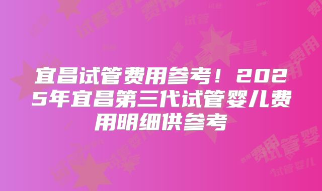 宜昌试管费用参考！2025年宜昌第三代试管婴儿费用明细供参考