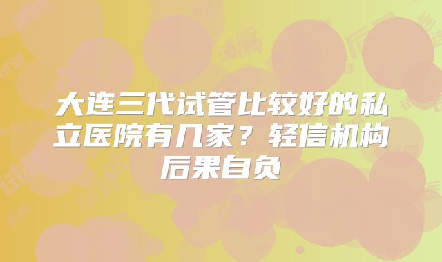 大连三代试管比较好的私立医院有几家?轻信机构后果自负