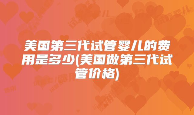 美国第三代试管婴儿的费用是多少(美国做第三代试管价格)