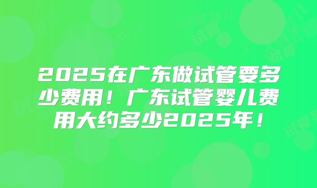 2025在广东做试管要多少费用!广东试管婴儿费用大约多少2025年!