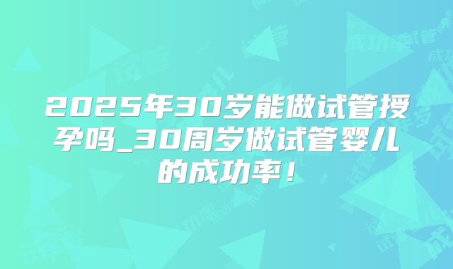 2025年30岁能做试管授孕吗_30周岁做试管婴儿的成功率!