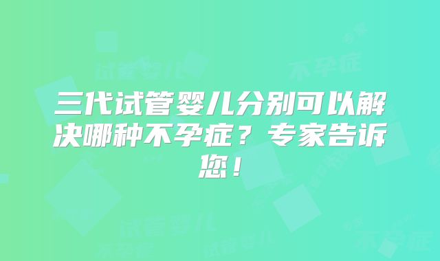三代试管婴儿分别可以解决哪种不孕症？专家告诉您！