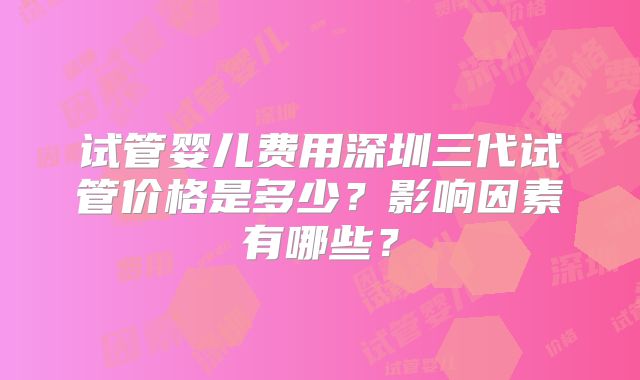 试管婴儿费用深圳三代试管价格是多少?影响因素有哪些?