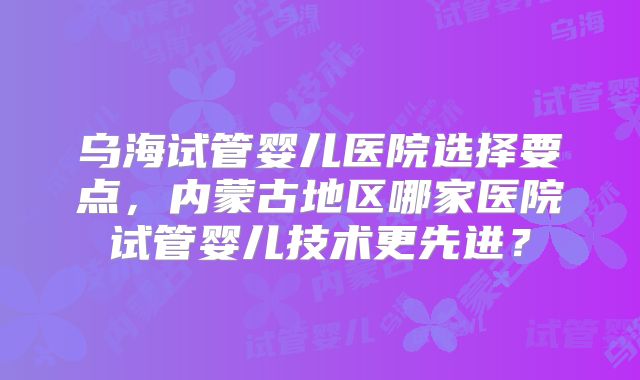 乌海试管婴儿医院选择要点,内蒙古地区哪家医院试管婴儿技术更先进?