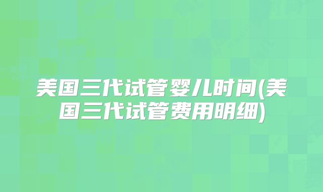 美国三代试管婴儿时间(美国三代试管费用明细)