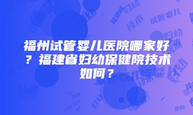 福州试管婴儿医院哪家好?福建省妇幼保健院技术如何?