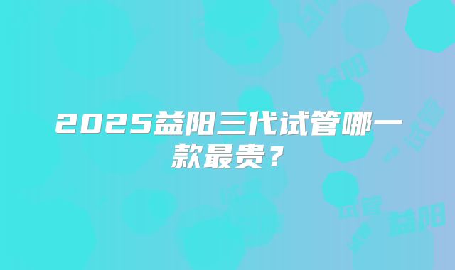 2025益阳三代试管哪一款最贵？