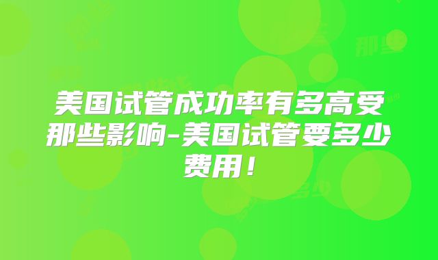 美国试管成功率有多高受那些影响-美国试管要多少费用!