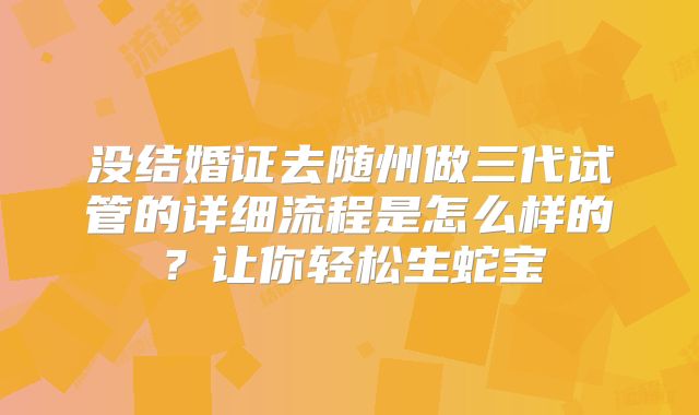 没结婚证去随州做三代试管的详细流程是怎么样的？让你轻松生蛇宝