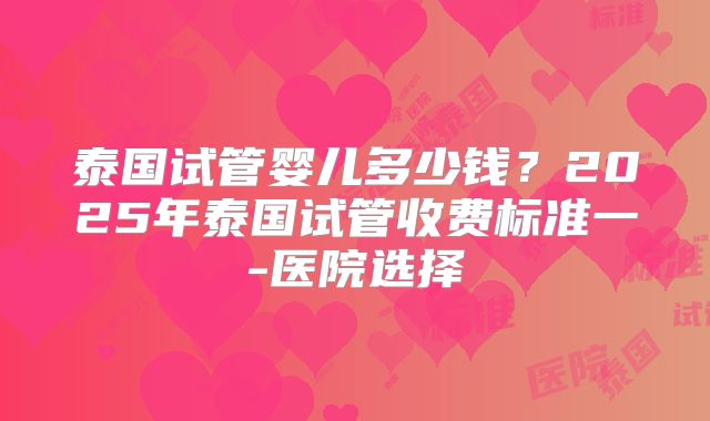 泰国试管婴儿多少钱？2025年泰国试管收费标准一-医院选择