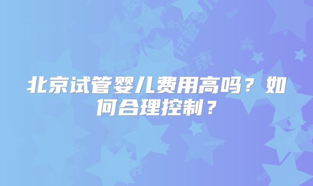 北京试管婴儿费用高吗?如何合理控制?