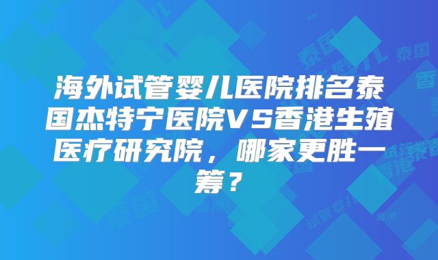 海外试管婴儿医院排名泰国杰特宁医院VS香港生殖医疗研究院，哪家更胜一筹？