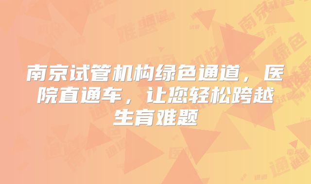 南京试管机构绿色通道，医院直通车，让您轻松跨越生育难题