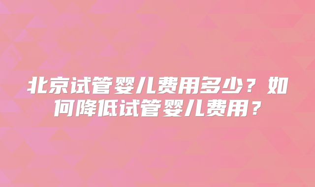 北京试管婴儿费用多少?如何降低试管婴儿费用?