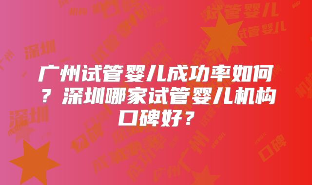 广州试管婴儿成功率如何?深圳哪家试管婴儿机构口碑好?