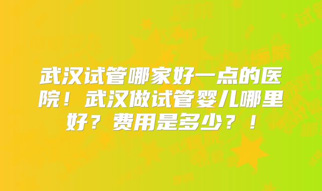 武汉试管哪家好一点的医院!武汉做试管婴儿哪里好?费用是多少?!