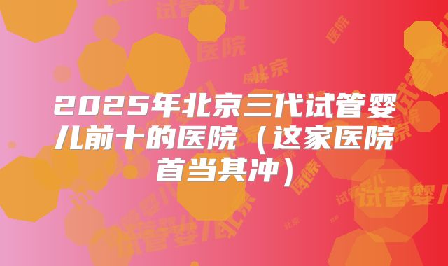 2025年北京三代试管婴儿前十的医院(这家医院首当其冲)