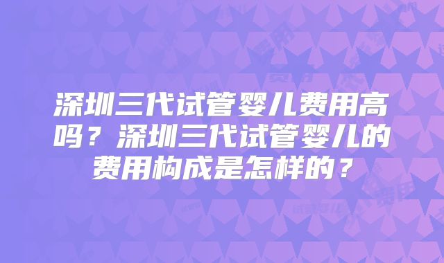 深圳三代试管婴儿费用高吗?深圳三代试管婴儿的费用构成是怎样的?