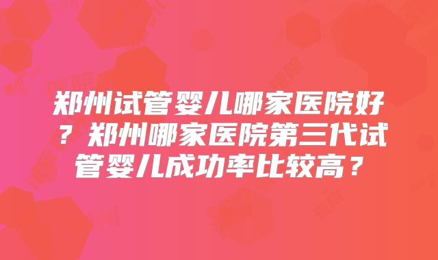 郑州试管婴儿哪家医院好?郑州哪家医院第三代试管婴儿成功率比较高?
