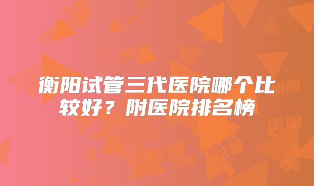 衡阳试管三代医院哪个比较好?附医院排名榜