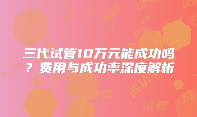 三代试管10万元能成功吗?费用与成功率深度解析