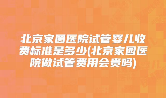 北京家圆医院试管婴儿收费标准是多少(北京家园医院做试管费用会贵吗)