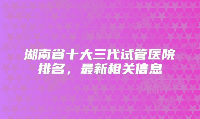 湖南省十大三代试管医院排名,最新相关信息