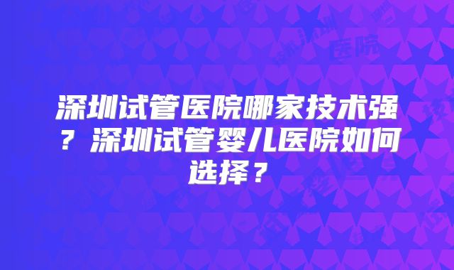深圳试管医院哪家技术强?深圳试管婴儿医院如何选择?
