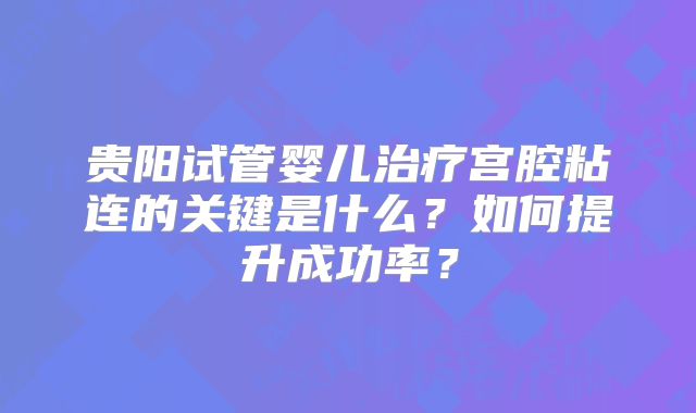 贵阳试管婴儿治疗宫腔粘连的关键是什么？如何提升成功率？
