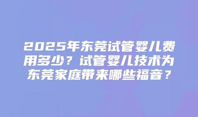 2025年东莞试管婴儿费用多少?试管婴儿技术为东莞家庭带来哪些福音?