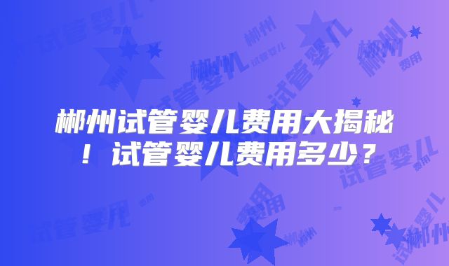 郴州试管婴儿费用大揭秘！试管婴儿费用多少？