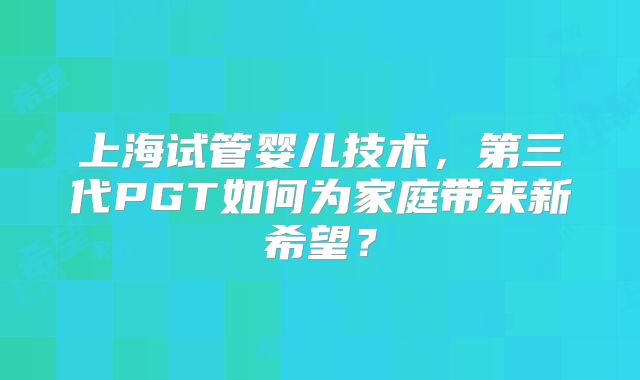 上海试管婴儿技术,第三代PGT如何为家庭带来新希望?