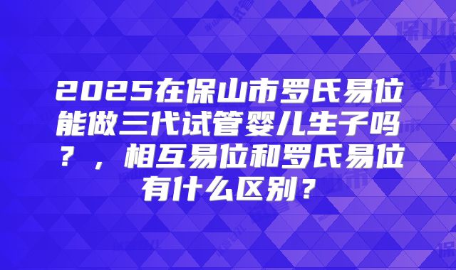 2025在保山市罗氏易位能做三代试管婴儿生子吗？，相互易位和罗氏易位有什么区别？