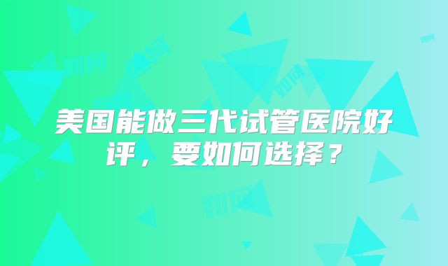 美国能做三代试管医院好评，要如何选择？