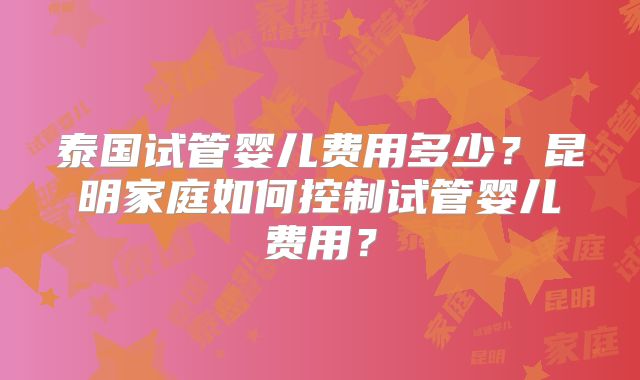 泰国试管婴儿费用多少?昆明家庭如何控制试管婴儿费用?