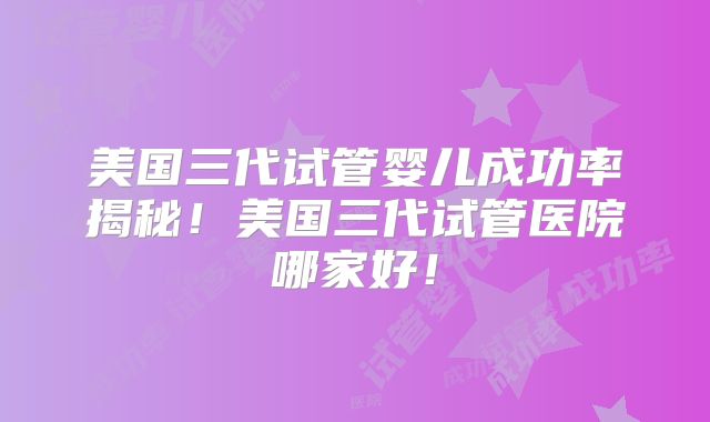 美国三代试管婴儿成功率揭秘！美国三代试管医院哪家好！