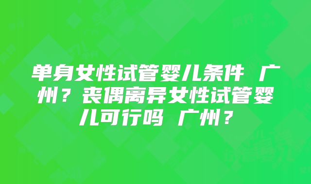 单身女性试管婴儿条件 广州？丧偶离异女性试管婴儿可行吗 广州？