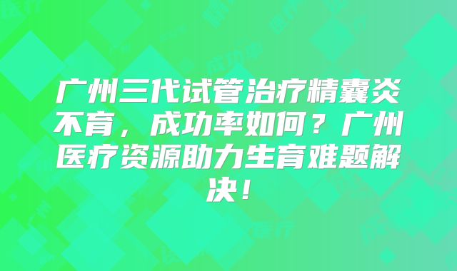 广州三代试管治疗精囊炎不育,成功率如何?广州医疗资源助力生育难题解决!