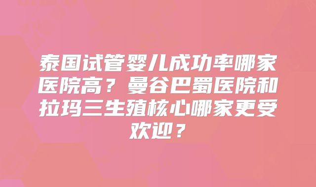 泰国试管婴儿成功率哪家医院高？曼谷巴蜀医院和拉玛三生殖核心哪家更受欢迎？