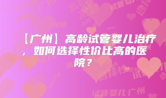 【广州】高龄试管婴儿治疗,如何选择性价比高的医院?