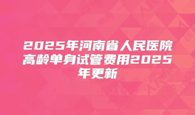 2025年河南省人民医院高龄单身试管费用2025年更新