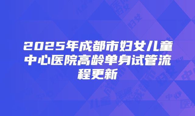 2025年成都市妇女儿童中心医院高龄单身试管流程更新