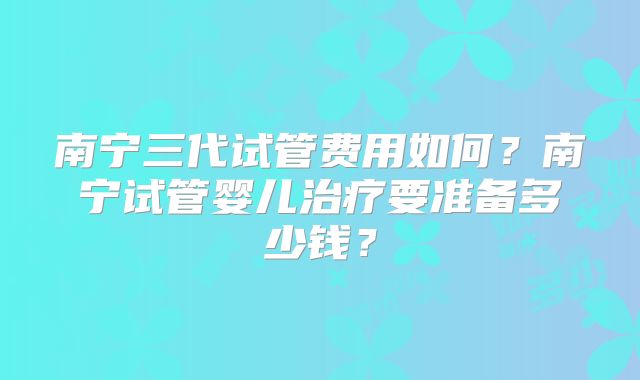 南宁三代试管费用如何?南宁试管婴儿治疗要准备多少钱?