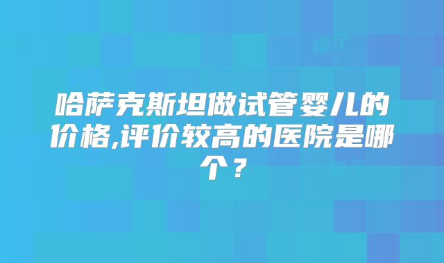 哈萨克斯坦做试管婴儿的价格,评价较高的医院是哪个?